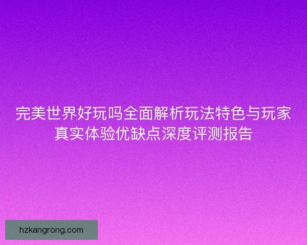 完美世界好玩吗全面解析玩法特色与玩家真实体验优缺点深度评测报告