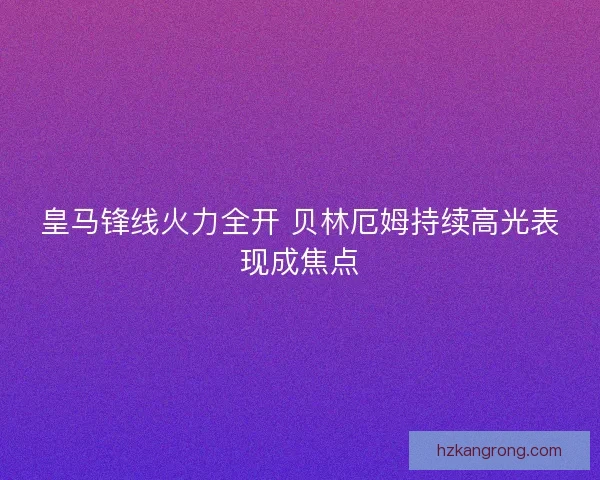 皇马锋线火力全开 贝林厄姆持续高光表现成焦点