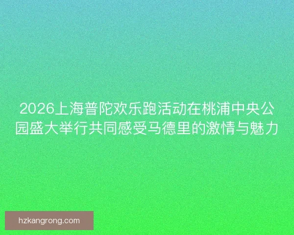 2026上海普陀欢乐跑活动在桃浦中央公园盛大举行共同感受马德里的激情与魅力
