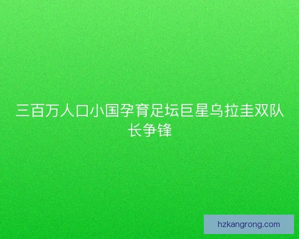 三百万人口小国孕育足坛巨星乌拉圭双队长争锋