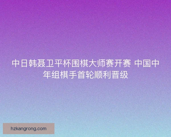 中日韩聂卫平杯围棋大师赛开赛 中国中年组棋手首轮顺利晋级