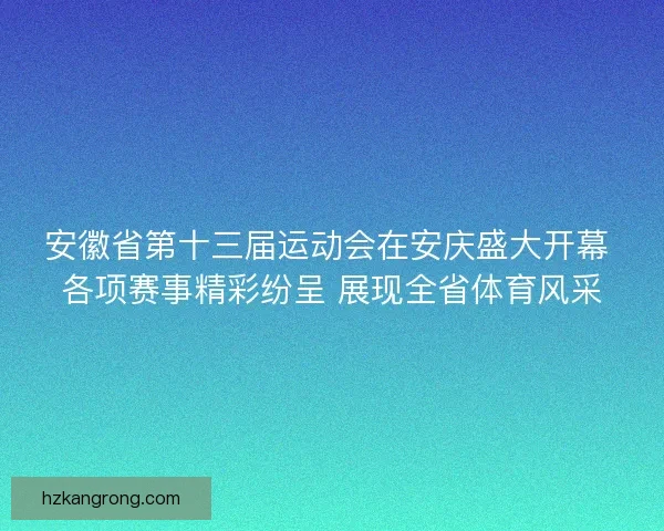 安徽省第十三届运动会在安庆盛大开幕 各项赛事精彩纷呈 展现全省体育风采