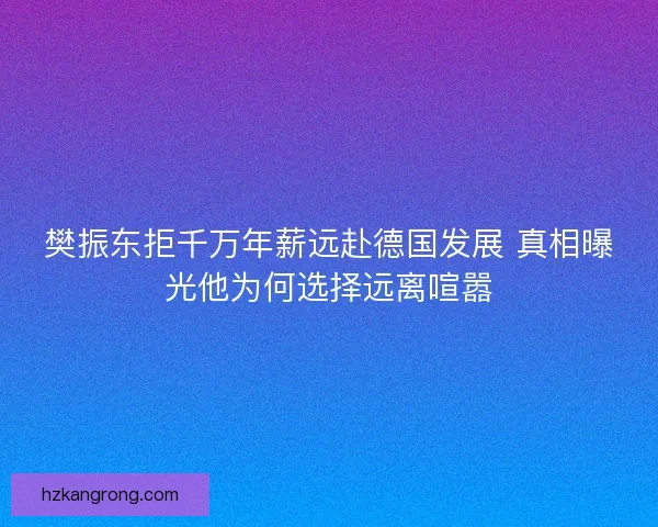 樊振东拒千万年薪远赴德国发展 真相曝光他为何选择远离喧嚣