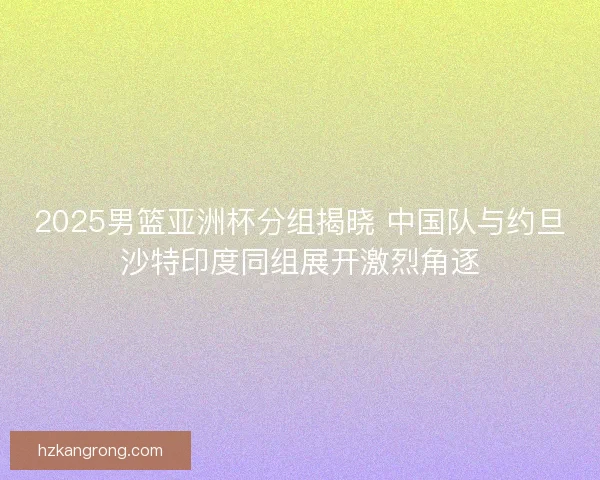 2025男篮亚洲杯分组揭晓 中国队与约旦沙特印度同组展开激烈角逐