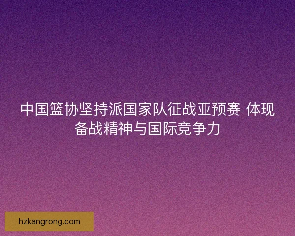 中国篮协坚持派国家队征战亚预赛 体现备战精神与国际竞争力