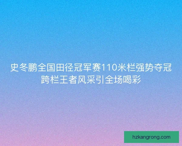 史冬鹏全国田径冠军赛110米栏强势夺冠跨栏王者风采引全场喝彩