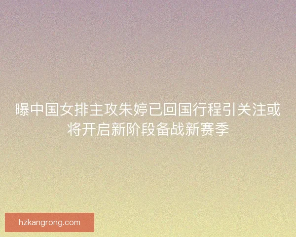 曝中国女排主攻朱婷已回国行程引关注或将开启新阶段备战新赛季