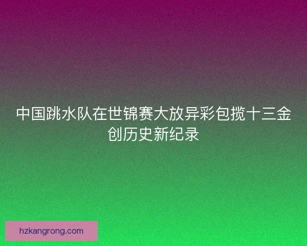中国跳水队在世锦赛大放异彩包揽十三金创历史新纪录