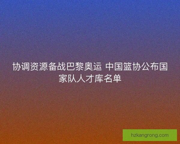 协调资源备战巴黎奥运 中国篮协公布国家队人才库名单