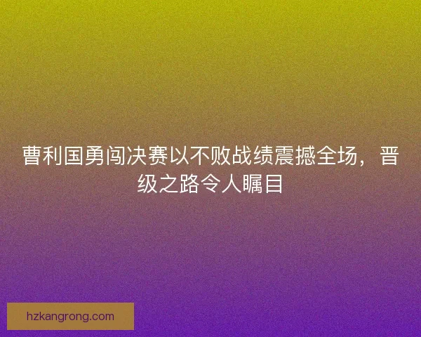 曹利国勇闯决赛以不败战绩震撼全场，晋级之路令人瞩目