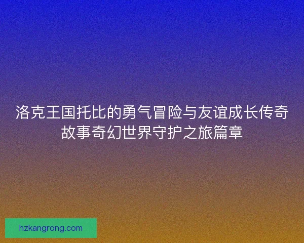 洛克王国托比的勇气冒险与友谊成长传奇故事奇幻世界守护之旅篇章