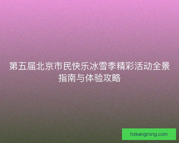 第五届北京市民快乐冰雪季精彩活动全景指南与体验攻略