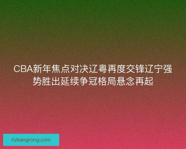 CBA新年焦点对决辽粤再度交锋辽宁强势胜出延续争冠格局悬念再起