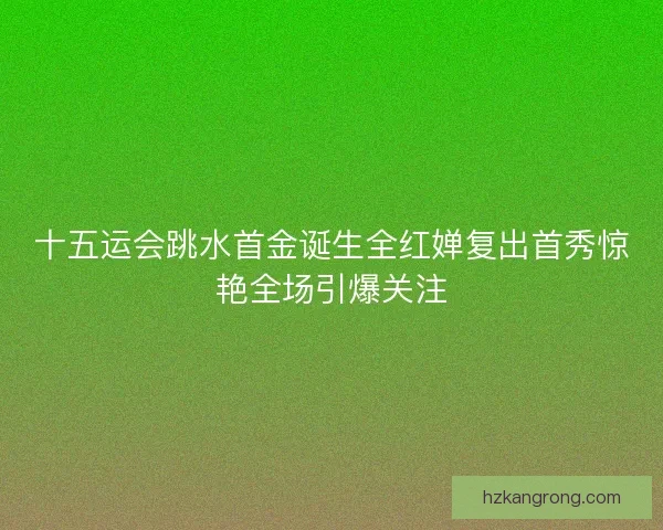 十五运会跳水首金诞生全红婵复出首秀惊艳全场引爆关注