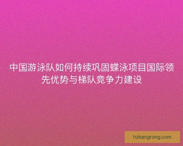 中国游泳队如何持续巩固蝶泳项目国际领先优势与梯队竞争力建设