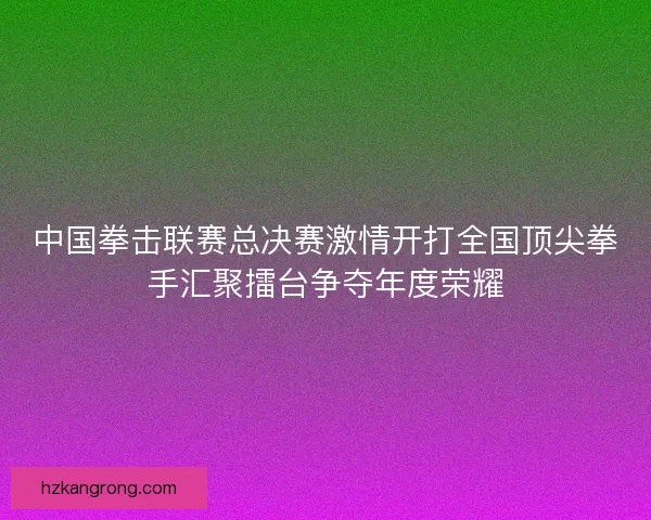 中国拳击联赛总决赛激情开打全国顶尖拳手汇聚擂台争夺年度荣耀 中国拳击联赛总决赛激情开打全国顶尖拳手汇聚擂台争夺年度荣耀