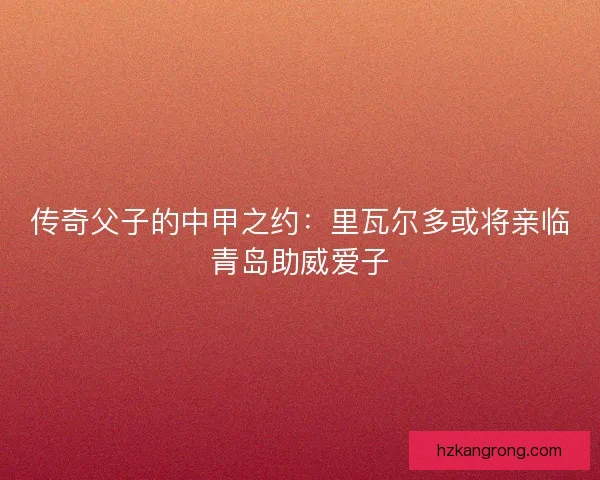 传奇父子的中甲之约：里瓦尔多或将亲临青岛助威爱子